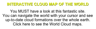 INTERACTIVE CLOUD MAP OF THE WORLD
You MUST have a look at this fantastic site. You can navigate the world with your cursor and see up-to-date cloud formations over the whole earth. Click here to see the World Cloud maps.