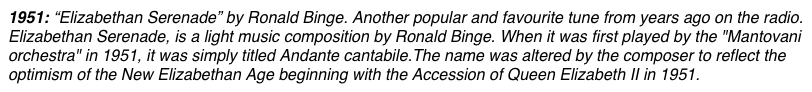 1951: “Elizabethan Serenade” by Ronald Binge. Another popular and favourite tune from years ago on the radio. Elizabethan Serenade, is a light music composition by Ronald Binge. When it was first played by the "Mantovani orchestra" in 1951, it was simply titled Andante cantabile.The name was altered by the composer to reflect the optimism of the New Elizabethan Age beginning with the Accession of Queen Elizabeth II in 1951. 